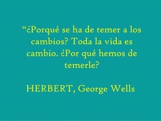 “¿Porqué se ha de temer a los
cambios? Toda la vida es
cambio. ¿Por qué hemos de
temerle?
HERBERT, George Wells