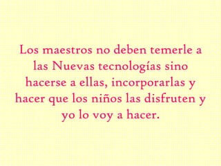 Los maestros no deben temerle a
las Nuevas tecnologías sino
hacerse a ellas, incorporarlas y
hacer que los niños las disfruten y
yo lo voy a hacer.