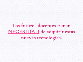 Los futuros docentes tienen
NECESIDAD de adquirir estas
nuevas tecnologías.