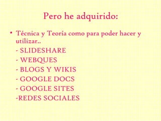 Pero he adquirido:
• Técnica y Teoría como para poder hacer y
utilizar..
- SLIDESHARE
- WEBQUES
- BLOGS Y WIKIS
- GOOGLE DOCS
- GOOGLE SITES
-REDES SOCIALES
