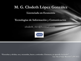 M. G. Clodeth López González
                                Licenciada en Economía

                 Tecnologías de Información y Comunicación

                              clodeth_tics@hotmail.com




“Escuchas y olvidas, ves y recuerdas, haces y entiendes. Entonces, se aprende haciendo”
                                                                   Lao Tse (“viejo Maestro”, 694 A.C)
 