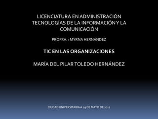 LICENCIATURA EN ADMINISTRACIÓN
TECNOLOGÍAS DE LA INFORMACIÓN Y LA
           COMUNICACIÓN
       PROFRA. : MYRNA HERNÁNDEZ


    TIC EN LAS ORGANIZACIONES

MARÍA DEL PILAR TOLEDO HERNÁNDEZ




     CIUDAD UNIVERSITARIA A 29 DE MAYO DE 2012
 