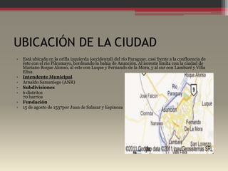 UBICACIÓN DE LA CIUDAD
•   Está ubicada en la orilla izquierda (occidental) del río Paraguay, casi frente a la confluencia de
    éste con el río Pilcomayo, bordeando la bahía de Asunción. Al noreste limita con la ciudad de
    Mariano Roque Alonso, al este con Luque y Fernando de la Mora, y al sur con Lambaré y Villa
    Elisa.
•   Intendente Municipal
•   Arnaldo Samaniego (ANR)
•   Subdivisiones
•   6 distritos
    70 barrios
•   Fundación
•   15 de agosto de 1537por Juan de Salazar y Espinoza
 