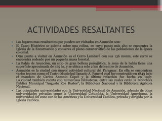 ACTIVIDADES RESALTANTES
•   Los lugares mas resaltantes que pueden ser visitados en Asunción son:
• El Casco Histórico se asienta sobre una colina, en cuyo punto más alto se encuentra la
  Iglesia de la Encarnación y conserva el plano característico de las poblaciones de la época
  colonial.
• Otro punto a visitar en Asunción es el Cerro Lambaré con sus 136 msnm, este cerro se
  encuentra rodeado por un pequeña masa forestal.
• La Bahía de Asunción, un sitio de gran belleza paisajística, la zona de la bahía tiene una
  superficie aproximada de 375 ha, y se ubica a solo 2 km del centro de Asunción.
• Asunción es la ciudad con mayor actividad cultural del Paraguay. En ella se encuentran
  varios teatros como el Teatro Municipal Ignacio A. Pane el cual fue construido en 1843 bajo
  el mandato de Carlos Antonio López y la última refacción fue hecha en 1997.
  La ciudad también cuenta con numerosas bibliotecas, entre las cuales están la Biblioteca
  Publica Municipal "Augusto Roa Bastos", la Biblioteca Nacional y la Biblioteca Agrícola
  Nacional.
• Las principales universidades son la Universidad Nacional de Asunción, además de otras
  universidades privadas como la Universidad Columbia, la Universidad Americana, la
  universidad del cono sur de las Américas y la Universidad Católica, privada y dirigida por la
  Iglesia Católica.
 