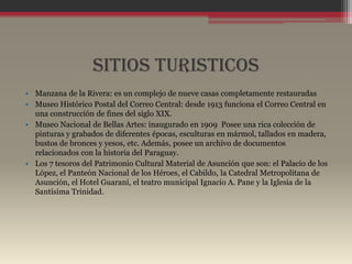 SITIOS TURISTICOS
• Manzana de la Rivera: es un complejo de nueve casas completamente restauradas
• Museo Histórico Postal del Correo Central: desde 1913 funciona el Correo Central en
  una construcción de fines del siglo XIX.
• Museo Nacional de Bellas Artes: inaugurado en 1909 Posee una rica colección de
  pinturas y grabados de diferentes épocas, esculturas en mármol, tallados en madera,
  bustos de bronces y yesos, etc. Además, posee un archivo de documentos
  relacionados con la historia del Paraguay.
• Los 7 tesoros del Patrimonio Cultural Material de Asunción que son: el Palacio de los
  López, el Panteón Nacional de los Héroes, el Cabildo, la Catedral Metropolitana de
  Asunción, el Hotel Guaraní, el teatro municipal Ignacio A. Pane y la Iglesia de la
  Santísima Trinidad.
 
