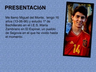 PRESENTACIóN
Me llamo Miguel del Monte, tengo 16
años (13-06-96) y estudio 1º de
Bachillerato en el I.E.S. María
Zambrano en El Espinar, un pueblo
de Segovia en el que he vivido hasta
el momento.
 