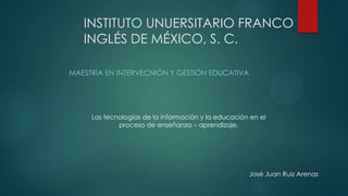 INSTITUTO UNUERSITARIO FRANCO
INGLÉS DE MÉXICO, S. C.
MAESTRÍA EN INTERVECNIÓN Y GESTIÓN EDUCATIVA

Las tecnologías de la información y la educación en el
proceso de enseñanza – aprendizaje.

José Juan Ruiz Arenas

 