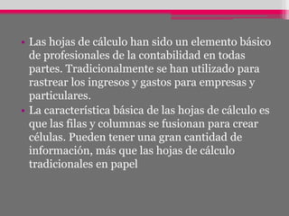 • Las hojas de cálculo han sido un elemento básico
de profesionales de la contabilidad en todas
partes. Tradicionalmente se han utilizado para
rastrear los ingresos y gastos para empresas y
particulares.
• La característica básica de las hojas de cálculo es
que las filas y columnas se fusionan para crear
células. Pueden tener una gran cantidad de
información, más que las hojas de cálculo
tradicionales en papel
 