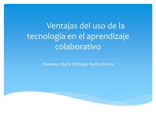 Ventajas del uso de la
tecnología en el aprendizaje
colaborativo
Presenta: María Del Rayo Muñoz Flores
 