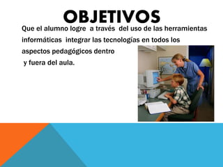 OBJETIVOS 
Que el alumno logre a través del uso de las herramientas 
informáticas integrar las tecnologías en todos los 
aspectos pedagógicos dentro 
y fuera del aula. 
 