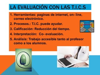 LA EVALUACIÓN CON LAS T.I.C.S 
1. Herramientas: paginas de internet, on- line, 
correo electrónico. 
2. Procesos.: T.I.C. puede ayudar. 
3. Calificación: Reducción del tiempo. 
4. Interpretación: Co- evaluación. 
5. Análisis: Trabajo accesible tanto al profesor 
como a los alumnos. 
 