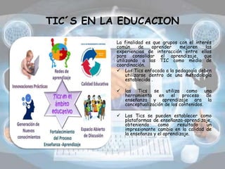 TIC´S EN LA EDUCACION
La finalidad es que grupos con el interés
común de aprender mejoren las
experiencias de interacción entre ellos
para consolidar el aprendizaje, que
utilizando a las TIC como medio de
coordinación.
 Las Tics enfocada a la pedagogía deben
utilizarse dentro de una metodología
establecida .
 las Tics se utiliza como una
herramienta en el proceso de
enseñanza y aprendizaje ara la
conceptualización de los contenidos.
 Las Tics se pueden establecer como
plataformas de enseñanza-aprendizaje,
obteniendo como resultado un
impresionante cambio en la calidad de
la enseñanza y el aprendizaje.
 