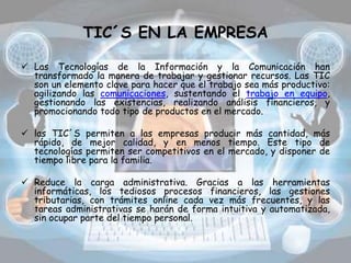 TIC´S EN LA EMPRESA
 Las Tecnologías de la Información y la Comunicación han
transformado la manera de trabajar y gestionar recursos. Las TIC
son un elemento clave para hacer que el trabajo sea más productivo:
agilizando las comunicaciones, sustentando el trabajo en equipo,
gestionando las existencias, realizando análisis financieros, y
promocionando todo tipo de productos en el mercado.
 las TIC´S permiten a las empresas producir más cantidad, más
rápido, de mejor calidad, y en menos tiempo. Este tipo de
tecnologías permiten ser competitivos en el mercado, y disponer de
tiempo libre para la familia.
 Reduce la carga administrativa. Gracias a las herramientas
informáticas, los tediosos procesos financieros, las gestiones
tributarias, con trámites online cada vez más frecuentes, y las
tareas administrativas se harán de forma intuitiva y automatizada,
sin ocupar parte del tiempo personal.
 