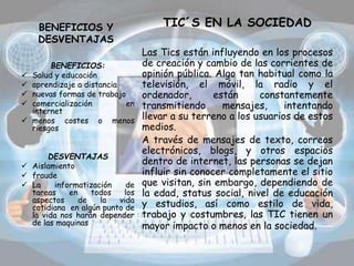 BENEFICIOS Y
DESVENTAJAS
TIC´S EN LA SOCIEDAD
Las Tics están influyendo en los procesos
de creación y cambio de las corrientes de
opinión pública. Algo tan habitual como la
televisión, el móvil, la radio y el
ordenador, están constantemente
transmitiendo mensajes, intentando
llevar a su terreno a los usuarios de estos
medios.
A través de mensajes de texto, correos
electrónicos, blogs, y otros espacios
dentro de internet, las personas se dejan
influir sin conocer completamente el sitio
que visitan, sin embargo, dependiendo de
la edad, status social, nivel de educación
y estudios, así como estilo de vida,
trabajo y costumbres, las TIC tienen un
mayor impacto o menos en la sociedad.
BENEFICIOS:
 Salud y educación
 aprendizaje a distancia
 nuevas formas de trabajo
 comercialización en
internet
 menos costes o menos
riesgos
DESVENTAJAS
 Aislamiento
 fraude
 La informatización de
tareas en todos los
aspectos de la vida
cotidiana en algún punto de
la vida nos harán depender
de las maquinas
 