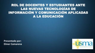 ROL DE DOCENTES Y ESTUDIANTES ANTE
LAS NUEVAS TECNOLOGÍAS DE
INFORMACIÓN Y COMUNICACIÓN APLICADAS
A LA EDUCACIÓN
Presentado por:
Elmer Camarena
 