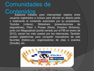 Comunidades de
ContenidosEspacios creados para intercambiar objetos entre
usuarios registrados e incluso para difundir en abierto parte
o totalmente el contenido autorizado por su propietarios.
Youtube (vídeos), Slideshare (presentaciones de
diapositivas), Flickr o Picasa (fotos), Dropbox (ficheros),
junto con Megaupload (portal cerrado por el FBI en enero de
2012), serían los más usados por los internautas. También
existen plataformas para compartir marcadores de web
favoritas (Delicio.us), organizadores de citas o eventos
(Doodle), etc.
 