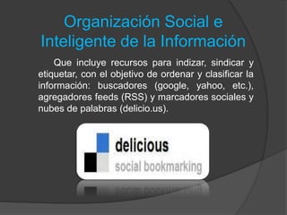 Organización Social e
Inteligente de la Información
Que incluye recursos para indizar, sindicar y
etiquetar, con el objetivo de ordenar y clasificar la
información: buscadores (google, yahoo, etc.),
agregadores feeds (RSS) y marcadores sociales y
nubes de palabras (delicio.us).
 