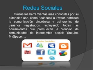 Redes Sociales
Quizás las herramientas más conocidas por su
extendido uso, como Facebook o Twitter, permiten
la comunicación sincrónica y asincrónica de
usuarios registrados. incluyendo todas las
herramientas que promuevan la creación de
comunidades de intercambio social: Youtube,
MySpace, ...
 