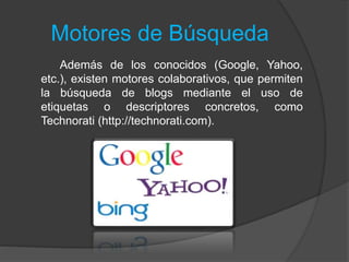 Motores de Búsqueda
Además de los conocidos (Google, Yahoo,
etc.), existen motores colaborativos, que permiten
la búsqueda de blogs mediante el uso de
etiquetas o descriptores concretos, como
Technorati (http://technorati.com).
 