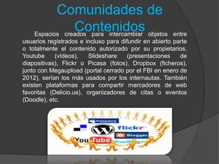 Comunidades de
ContenidosEspacios creados para intercambiar objetos entre
usuarios registrados e incluso para difundir en abierto parte
o totalmente el contenido autorizado por su propietarios.
Youtube (vídeos), Slideshare (presentaciones de
diapositivas), Flickr o Picasa (fotos), Dropbox (ficheros),
junto con Megaupload (portal cerrado por el FBI en enero de
2012), serían los más usados por los internautas. También
existen plataformas para compartir marcadores de web
favoritas (Delicio.us), organizadores de citas o eventos
(Doodle), etc.
 