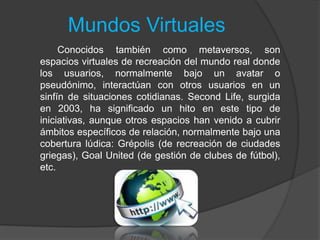 Mundos Virtuales
Conocidos también como metaversos, son
espacios virtuales de recreación del mundo real donde
los usuarios, normalmente bajo un avatar o
pseudónimo, interactúan con otros usuarios en un
sinfín de situaciones cotidianas. Second Life, surgida
en 2003, ha significado un hito en este tipo de
iniciativas, aunque otros espacios han venido a cubrir
ámbitos específicos de relación, normalmente bajo una
cobertura lúdica: Grépolis (de recreación de ciudades
griegas), Goal United (de gestión de clubes de fútbol),
etc.
 