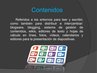 Contenidos
Referidos a los entornos para leer y escribir,
como también para distribuir e intercambiar:
blogware, blogging, sistema de gestión de
contenidos, wikis, editores de texto y hojas de
cálculo en línea, fotos, vídeos, calendarios y
editores para la presentación de diapositivas.
 