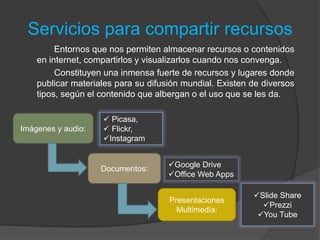 Servicios para compartir recursos
Entornos que nos permiten almacenar recursos o contenidos
en internet, compartirlos y visualizarlos cuando nos convenga.
Constituyen una inmensa fuerte de recursos y lugares donde
publicar materiales para su difusión mundial. Existen de diversos
tipos, según el contenido que albergan o el uso que se les da.
Imágenes y audio:
 Picasa,
 Flickr,
Instagram
Documentos:
Google Drive
Office Web Apps
Presentaciones
Multimedia:
Slide Share
Prezzi
You Tube
 