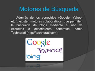 Motores de Búsqueda
Además de los conocidos (Google, Yahoo,
etc.), existen motores colaborativos, que permiten
la búsqueda de blogs mediante el uso de
etiquetas o descriptores concretos, como
Technorati (http://technorati.com).
 