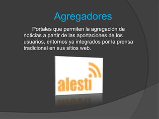 Agregadores
Portales que permiten la agregación de
noticias a partir de las aportaciones de los
usuarios, entornos ya integrados por la prensa
tradicional en sus sitios web.
 