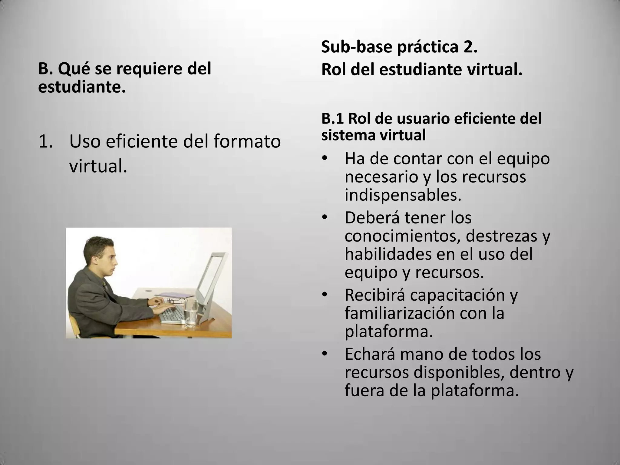 Sub-base práctica 2.
B. Qué se requiere del         Rol del estudiante virtual.
estudiante.
                               B.1 Rol de usuario eficiente del
1. Uso eficiente del formato   sistema virtual
   virtual.                    • Ha de contar con el equipo
                                 necesario y los recursos
                                 indispensables.
                               • Deberá tener los
                                 conocimientos, destrezas y
                                 habilidades en el uso del
                                 equipo y recursos.
                               • Recibirá capacitación y
                                 familiarización con la
                                 plataforma.
                               • Echará mano de todos los
                                 recursos disponibles, dentro y
                                 fuera de la plataforma.
 