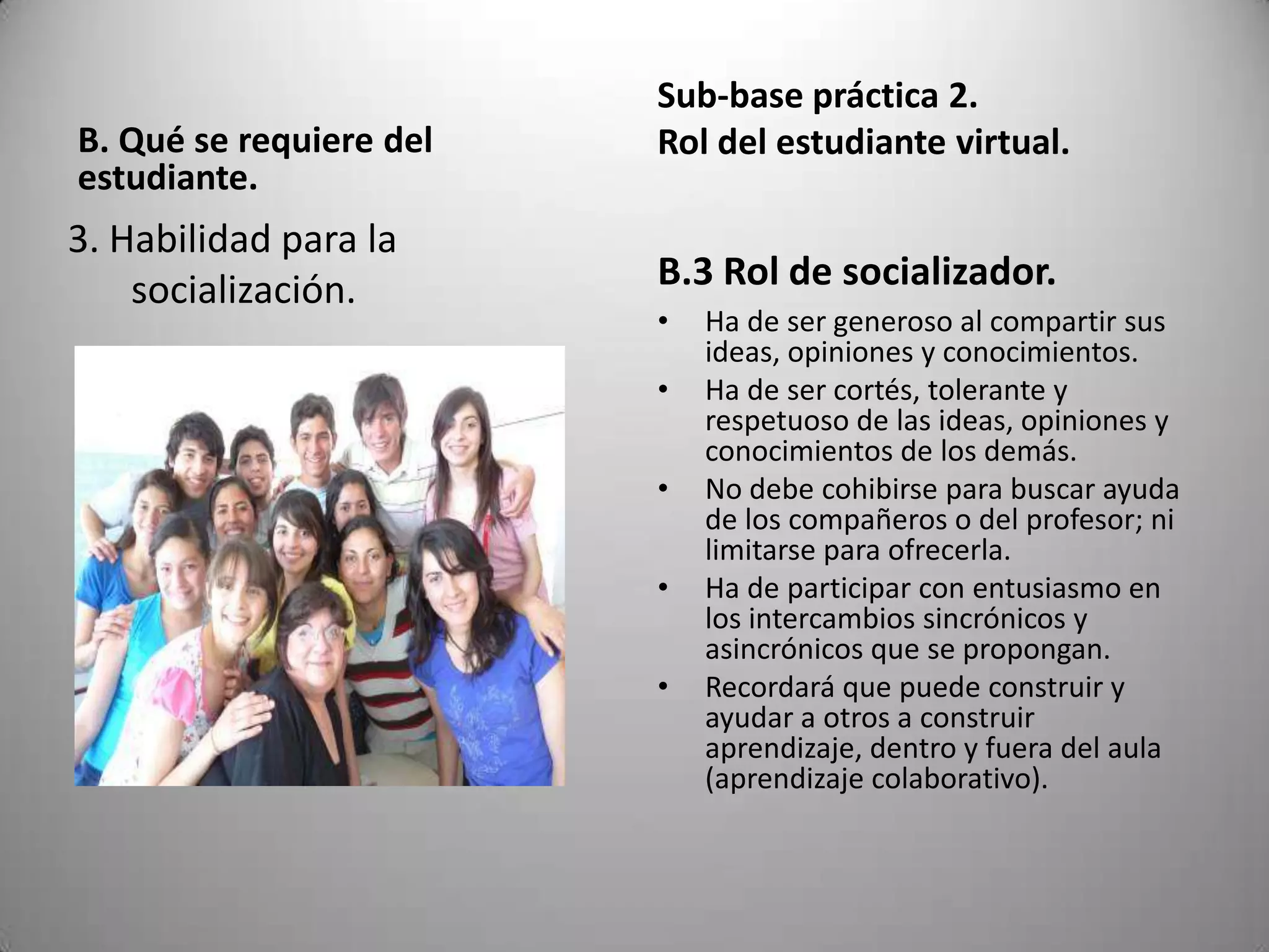 Sub-base práctica 2.
B. Qué se requiere del   Rol del estudiante virtual.
estudiante.
3. Habilidad para la
    socialización.       B.3 Rol de socializador.
                         •   Ha de ser generoso al compartir sus
                             ideas, opiniones y conocimientos.
                         •   Ha de ser cortés, tolerante y
                             respetuoso de las ideas, opiniones y
                             conocimientos de los demás.
                         •   No debe cohibirse para buscar ayuda
                             de los compañeros o del profesor; ni
                             limitarse para ofrecerla.
                         •   Ha de participar con entusiasmo en
                             los intercambios sincrónicos y
                             asincrónicos que se propongan.
                         •   Recordará que puede construir y
                             ayudar a otros a construir
                             aprendizaje, dentro y fuera del aula
                             (aprendizaje colaborativo).
 
