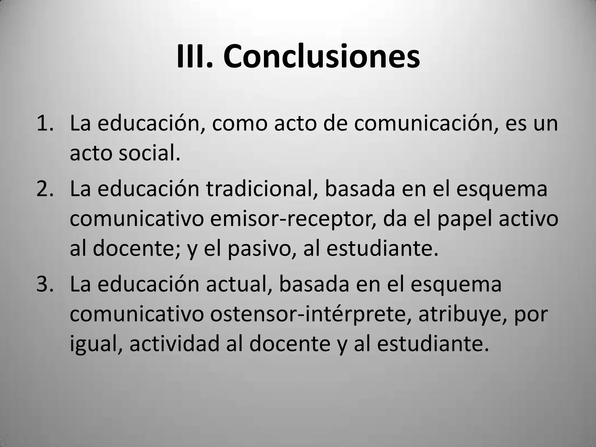 III. Conclusiones
1. La educación, como acto de comunicación, es un
   acto social.
2. La educación tradicional, basada en el esquema
   comunicativo emisor-receptor, da el papel activo
   al docente; y el pasivo, al estudiante.
3. La educación actual, basada en el esquema
   comunicativo ostensor-intérprete, atribuye, por
   igual, actividad al docente y al estudiante.
 