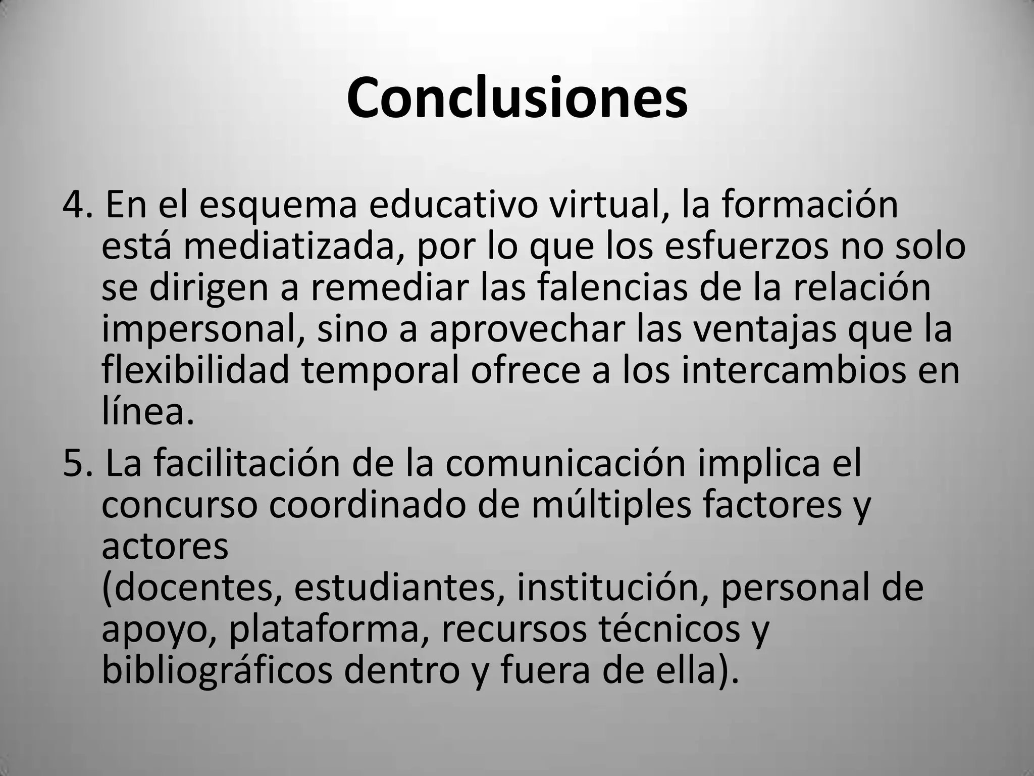 Conclusiones
4. En el esquema educativo virtual, la formación
   está mediatizada, por lo que los esfuerzos no solo
   se dirigen a remediar las falencias de la relación
   impersonal, sino a aprovechar las ventajas que la
   flexibilidad temporal ofrece a los intercambios en
   línea.
5. La facilitación de la comunicación implica el
   concurso coordinado de múltiples factores y
   actores
   (docentes, estudiantes, institución, personal de
   apoyo, plataforma, recursos técnicos y
   bibliográficos dentro y fuera de ella).
 