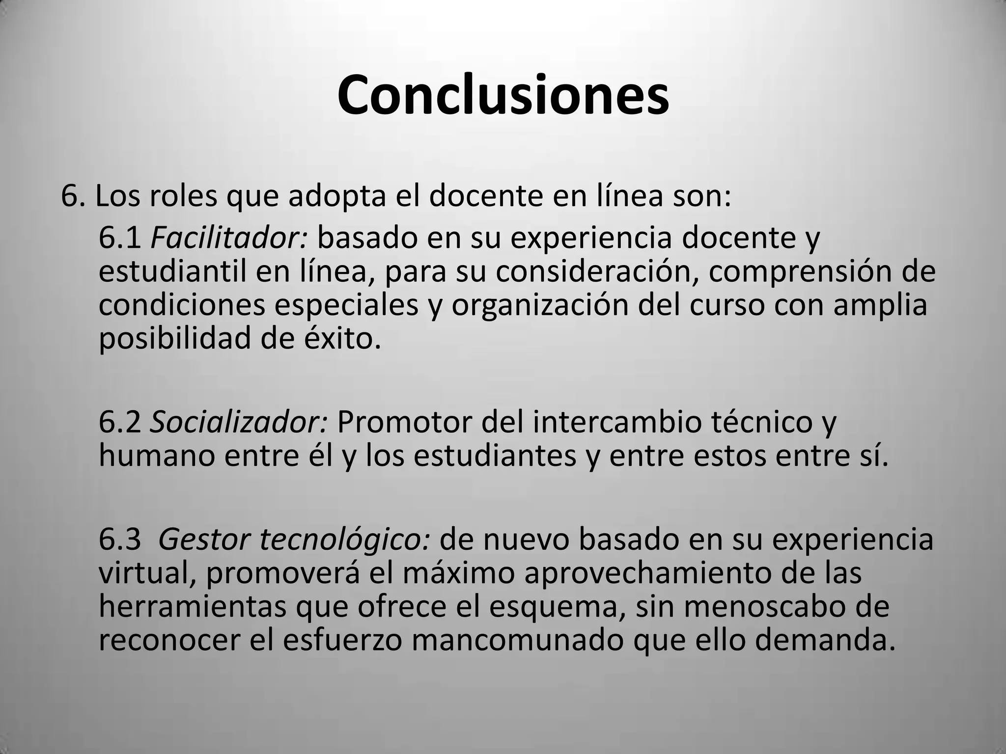 Conclusiones
6. Los roles que adopta el docente en línea son:
   6.1 Facilitador: basado en su experiencia docente y
   estudiantil en línea, para su consideración, comprensión de
   condiciones especiales y organización del curso con amplia
   posibilidad de éxito.

  6.2 Socializador: Promotor del intercambio técnico y
  humano entre él y los estudiantes y entre estos entre sí.

  6.3 Gestor tecnológico: de nuevo basado en su experiencia
  virtual, promoverá el máximo aprovechamiento de las
  herramientas que ofrece el esquema, sin menoscabo de
  reconocer el esfuerzo mancomunado que ello demanda.
 