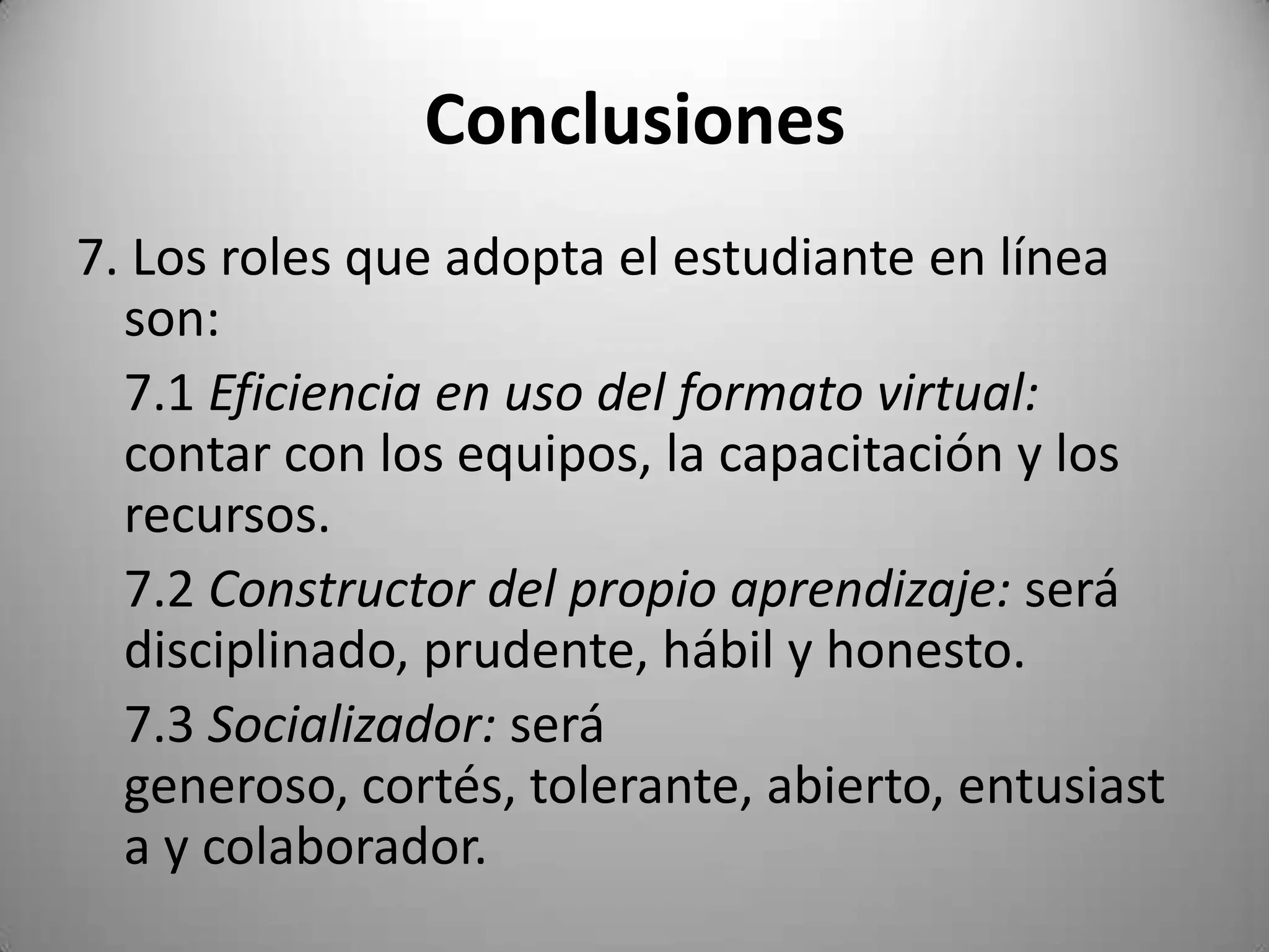 Conclusiones
7. Los roles que adopta el estudiante en línea
  son:
  7.1 Eficiencia en uso del formato virtual:
  contar con los equipos, la capacitación y los
  recursos.
  7.2 Constructor del propio aprendizaje: será
  disciplinado, prudente, hábil y honesto.
  7.3 Socializador: será
  generoso, cortés, tolerante, abierto, entusiast
  a y colaborador.
 