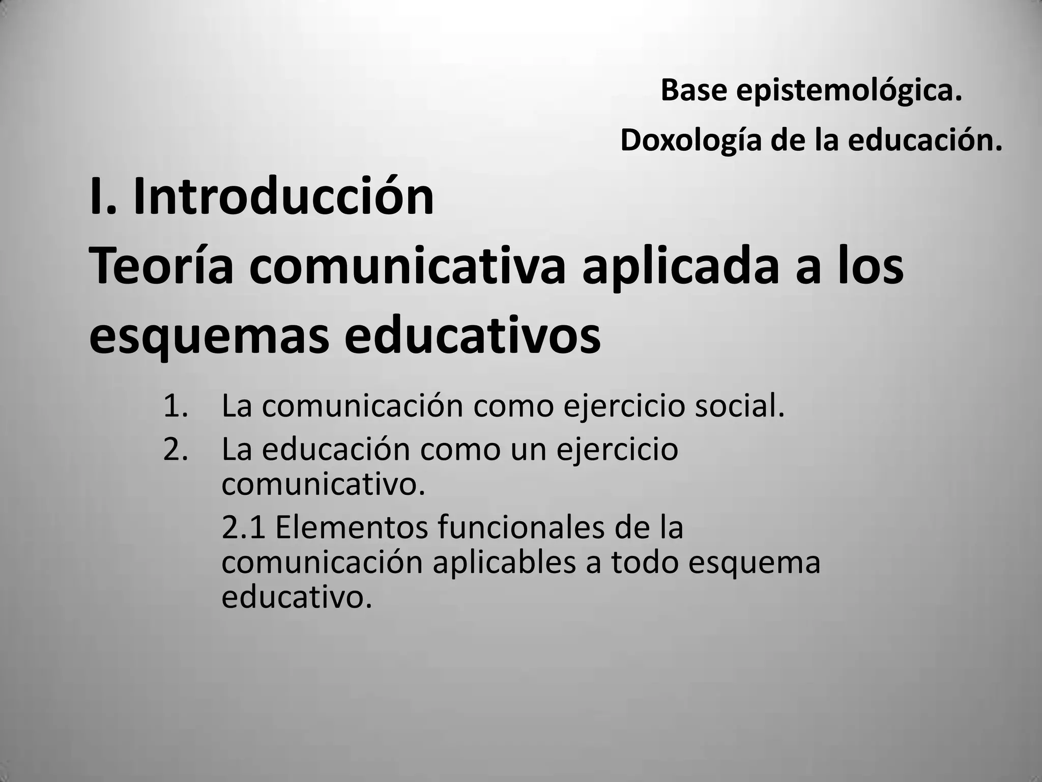 Base epistemológica.
                               Doxología de la educación.
I. Introducción
Teoría comunicativa aplicada a los
esquemas educativos
   1. La comunicación como ejercicio social.
   2. La educación como un ejercicio
      comunicativo.
      2.1 Elementos funcionales de la
      comunicación aplicables a todo esquema
      educativo.
 