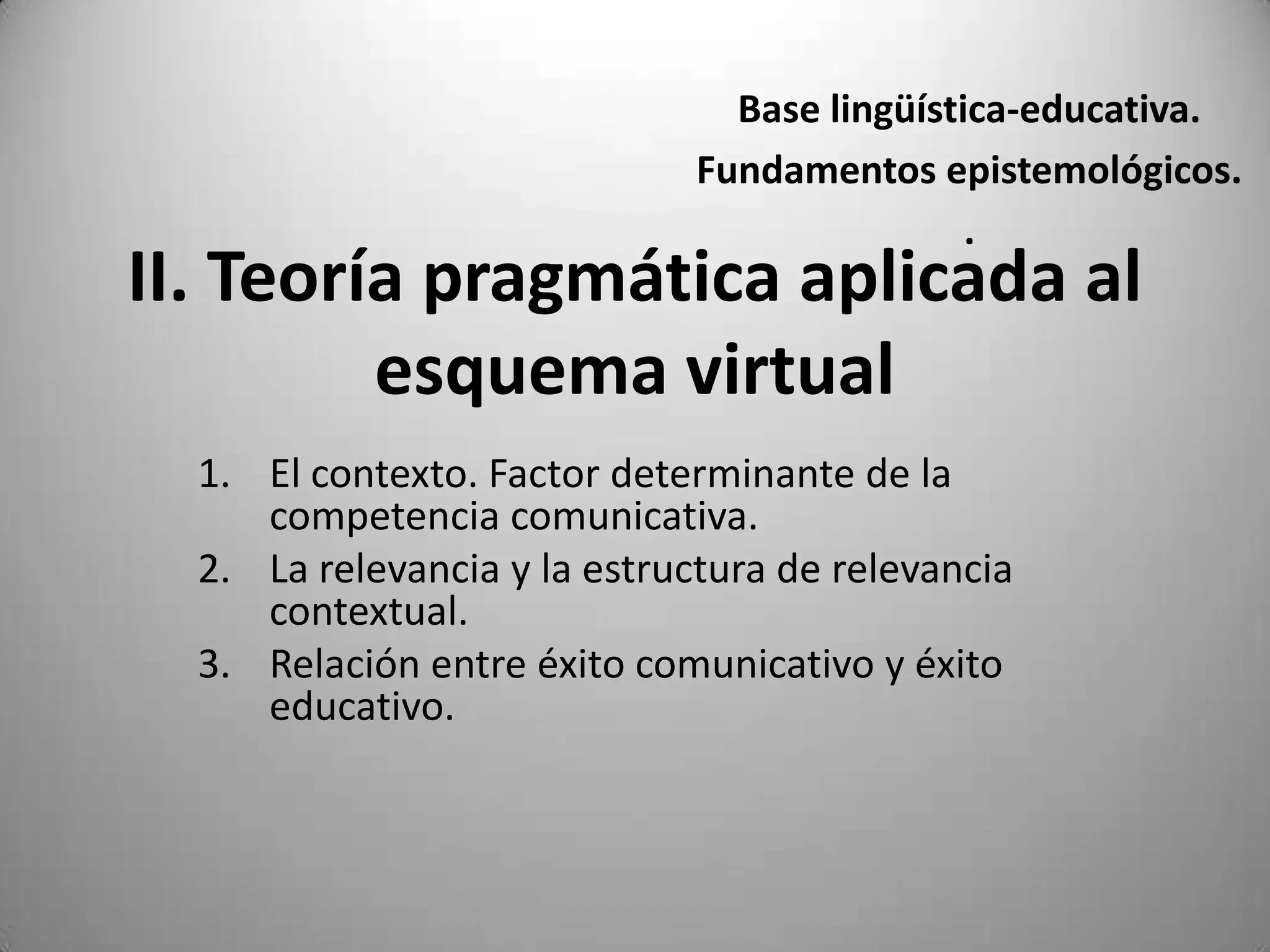 Base lingüística-educativa.
                              Fundamentos epistemológicos.
                                              .
II. Teoría pragmática aplicada al
         esquema virtual
  1. El contexto. Factor determinante de la
     competencia comunicativa.
  2. La relevancia y la estructura de relevancia
     contextual.
  3. Relación entre éxito comunicativo y éxito
     educativo.
 