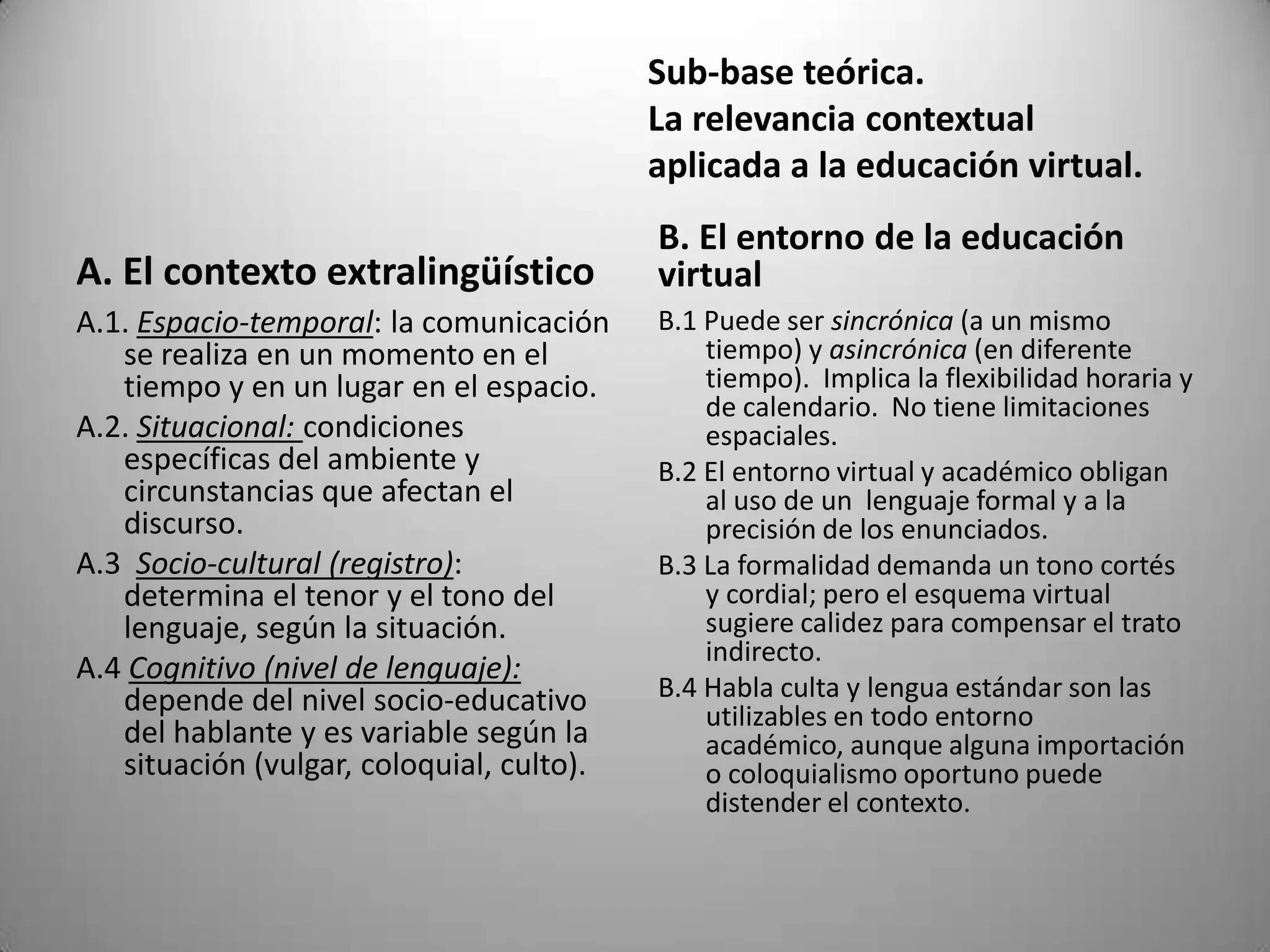 Sub-base teórica.
                                           La relevancia contextual
                                           aplicada a la educación virtual.
                                           B. El entorno de la educación
A. El contexto extralingüístico            virtual
A.1. Espacio-temporal: la comunicación     B.1 Puede ser sincrónica (a un mismo
   se realiza en un momento en el              tiempo) y asincrónica (en diferente
   tiempo y en un lugar en el espacio.         tiempo). Implica la flexibilidad horaria y
                                               de calendario. No tiene limitaciones
A.2. Situacional: condiciones                  espaciales.
   específicas del ambiente y              B.2 El entorno virtual y académico obligan
   circunstancias que afectan el               al uso de un lenguaje formal y a la
   discurso.                                   precisión de los enunciados.
A.3 Socio-cultural (registro):             B.3 La formalidad demanda un tono cortés
   determina el tenor y el tono del            y cordial; pero el esquema virtual
   lenguaje, según la situación.               sugiere calidez para compensar el trato
                                               indirecto.
A.4 Cognitivo (nivel de lenguaje):
   depende del nivel socio-educativo       B.4 Habla culta y lengua estándar son las
                                               utilizables en todo entorno
   del hablante y es variable según la         académico, aunque alguna importación
   situación (vulgar, coloquial, culto).       o coloquialismo oportuno puede
                                               distender el contexto.
 