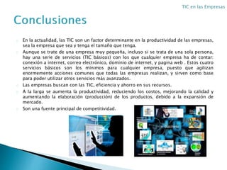 En la actualidad, las TIC son un factor determinante en la productividad de las empresas,
sea la empresa que sea y tenga el tamaño que tenga.
Aunque se trate de una empresa muy pequeña, incluso si se trata de una sola persona,
hay una serie de servicios (TIC básicos) con los que cualquier empresa ha de contar:
conexión a internet, correo electrónico, dominio de internet, y pagina web . Estos cuatro
servicios básicos son los mínimos para cualquier empresa, puesto que agilizan
enormemente acciones comunes que todas las empresas realizan, y sirven como base
para poder utilizar otros servicios más avanzados.
Las empresas buscan con las TIC, eficiencia y ahorro en sus recursos.
A la larga se aumenta la productividad, reduciendo los costos, mejorando la calidad y
aumentando la elaboración (producción) de los productos, debido a la expansión de
mercado.
Son una fuente principal de competitividad.
 