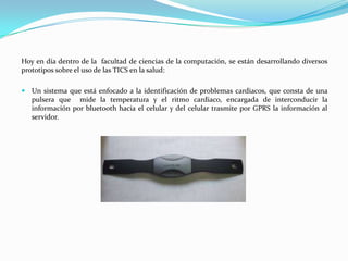 Hoy en día dentro de la facultad de ciencias de la computación, se están desarrollando diversos
prototipos sobre el uso de las TICS en la salud:

 Un sistema que está enfocado a la identificación de problemas cardiacos, que consta de una
   pulsera que mide la temperatura y el ritmo cardiaco, encargada de interconducir la
   información por bluetooth hacia el celular y del celular trasmite por GPRS la información al
   servidor.
 