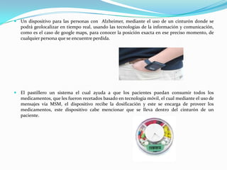  Un dispositivo para las personas con Alzheimer, mediante el uso de un cinturón donde se
   podrá geolocalizar en tiempo real, usando las tecnologías de la información y comunicación,
   como es el caso de google maps, para conocer la posición exacta en ese preciso momento, de
   cualquier persona que se encuentre perdida.




 El pastillero un sistema el cual ayuda a que los pacientes puedan consumir todos los
   medicamentos, que les fueron recetados basado en tecnología móvil, el cual mediante el uso de
   mensajes vía MSM, el dispositivo recibe la dosificación y este se encarga de proveer los
   medicamentos, este dispositivo cabe mencionar que se lleva dentro del cinturón de un
   paciente.
 
