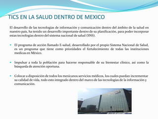 TICS EN LA SALUD DENTRO DE MEXICO
El desarrollo de las tecnologías de información y comunicación dentro del ámbito de la salud en
nuestro país, ha tenido un desarrollo importante dentro de su planificación, para poder incorporar
estas tecnologías dentro del sistema nacional de salud (SNS).

 El programa de acción llamado E-salud, desarrollado por el propio Sistema Nacional de Salud,
   es un programa que tiene como prioridades el fortalecimiento de todas las instituciones
   medicas en México.

 Impulsar a toda la población para hacerse responsable de su bienestar clínico, así como la
   búsqueda de atención oportuna.

 Colocar a disposición de todos los mexicanos servicios médicos, los cuales puedan incrementar
   su calidad de vida, todo esto integrado dentro del marco de las tecnologías de la información y
   comunicación.
 