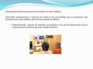 Este programa tiene como propósito el cumplir con cuatro objetivo

Desarrollar infraestructura y cobertura de salud en las comunidades que se encuentran mas
alejadas de los centro médicos, dentro de las ciudades en México.

     Implementando sistemas de telesalud, que incluyen el uso de las teleconsultas para la
       comunicación de medico y paciente a largas distancias.
 