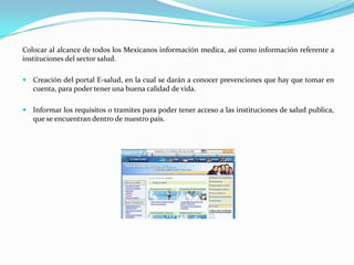 Colocar al alcance de todos los Mexicanos información medica, así como información referente a
instituciones del sector salud.

 Creación del portal E-salud, en la cual se darán a conocer prevenciones que hay que tomar en
   cuenta, para poder tener una buena calidad de vida.

 Informar los requisitos o tramites para poder tener acceso a las instituciones de salud publica,
   que se encuentran dentro de nuestro país.
 