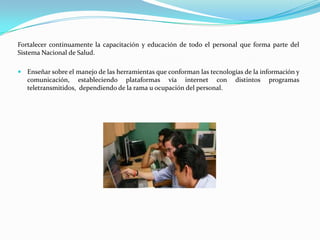 Fortalecer continuamente la capacitación y educación de todo el personal que forma parte del
Sistema Nacional de Salud.

 Enseñar sobre el manejo de las herramientas que conforman las tecnologías de la información y
   comunicación, estableciendo plataformas vía internet con              distintos   programas
   teletransmitidos, dependiendo de la rama u ocupación del personal.
 