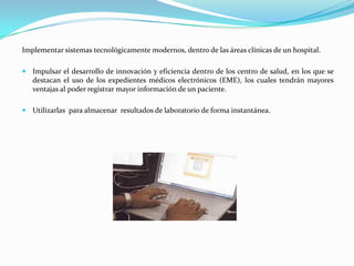 Implementar sistemas tecnológicamente modernos, dentro de las áreas clínicas de un hospital.

 Impulsar el desarrollo de innovación y eficiencia dentro de los centro de salud, en los que se
   destacan el uso de los expedientes médicos electrónicos (EME), los cuales tendrán mayores
   ventajas al poder registrar mayor información de un paciente.

 Utilizarlas para almacenar resultados de laboratorio de forma instantánea.
 