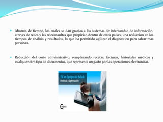  Ahorros de tiempo, los cuales se dan gracias a los sistemas de intercambio de información,
   atreves de redes y las teleconsultas que propician dentro de estos países, una reducción en los
   tiempos de análisis y resultados, lo que ha permitido agilizar el diagnostico para salvar mas
   personas.



 Reducción del costo administrativo, remplazando recetas, facturas, historiales médicos y
   cualquier otro tipo de documentos, que represente un gasto por las operaciones electrónicas.
 