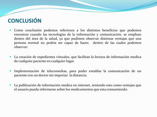 CONCLUSIÓN
 Como conclusión podemos referirnos a los distintos beneficios que podemos
  encontrar cuando las tecnologías de la información y comunicación, se emplean
  dentro del área de la salud, ya que pudimos observar distintas ventajas que una
  persona normal no podría ser capaz de hacer, dentro de las cuales podemos
  observar:

 La creación de expedientes virtuales, que facilitan la lectura de información medica
  de cualquier paciente en cualquier lugar.

 Implementación de teleconsultas, para poder entablar la comunicación de un
  paciente con un doctor sin importar la distancia.

 La publicación de información medica en internet, teniendo esto como ventajas que
  el usuario pueda informarse sobre los medicamentos que esta consumiendo.
 