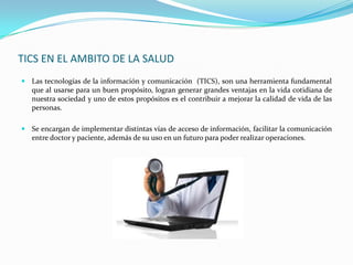 TICS EN EL AMBITO DE LA SALUD
 Las tecnologías de la información y comunicación (TICS), son una herramienta fundamental
   que al usarse para un buen propósito, logran generar grandes ventajas en la vida cotidiana de
   nuestra sociedad y uno de estos propósitos es el contribuir a mejorar la calidad de vida de las
   personas.

 Se encargan de implementar distintas vías de acceso de información, facilitar la comunicación
   entre doctor y paciente, además de su uso en un futuro para poder realizar operaciones.
 