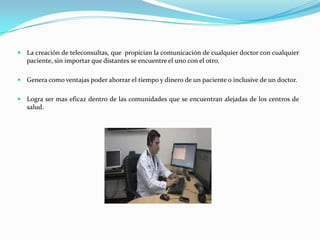 La creación de teleconsultas, que propician la comunicación de cualquier doctor con cualquier
   paciente, sin importar que distantes se encuentre el uno con el otro.

 Genera como ventajas poder ahorrar el tiempo y dinero de un paciente o inclusive de un doctor.


 Logra ser mas eficaz dentro de las comunidades que se encuentran alejadas de los centros de
   salud.
 